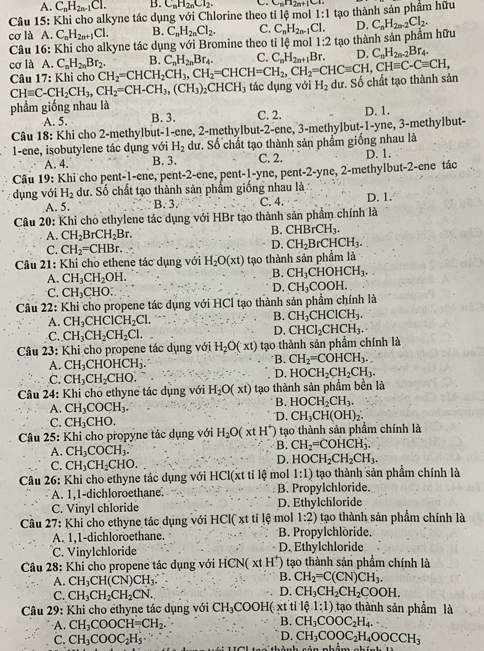 A. C_nH_2n-1Cl. B. C_nH_2nCl_2.
C_nH_2n+1CI
Câu 15: Khi cho alkyne tác dụng với Chlorine theo tỉ lệ mol 1:1
cơ là A. C_nH_2n+1Cl. B. C_nH_2nCl_2. C. C_nH_2n-1Cl. tạo thành sản phầm hữu
D. C_nH_2n-2Cl_2.
Câu 16: Khi cho alkyne tác dụng với Bromine theo tỉ lệ mol 1:2 tạo thành sản phầm hữu
cơ là A. C_nH_2nBr_2. CH_2=CHCH_2CH_3,CH_2=CHCH=CH_2,CH_2=CHCequiv CH,CHequiv C-Cequiv CH, B. C_nH_2nBr_4. C. C_nH_2n+1Br. D. C_nH_2n-2Br_4.
Câu 17: Khi cho
CHequiv C-CH_2CH_3,CH_2=CH-CH_3,(CH_3)_2CHCH_3 tác dụng với H_2 dư. Số chất tạo thành sản
phẩm giống nhau là D. 1.
A. 5. B. 3. C. 2.
Câu 18: Khi cho 2-methylbut-1-ene, 2-methylbut-2-ene, 3-methylbut-1-yne, 3-methylbut-
1-ene, isobutylene tác dụng với H_2 dư. Số chất tạo thành sản phẩm giống nhau là
A. 4. B. 3. C. 2. D. 1.
Câu 19: Khi cho pent-1-ene, pent-2-ene, pent-1-yne, pent-2-yne, 2-methylbut-2-ene tác
dụng với H_2 dư. Số chất tạo thành sản phẩm giống nhau là
A. 5.
B:3.
C. 4. D. 1.
Câu 20: Khi cho ethylene tác dụng với HBr tạo thành sản phẩm chính là
A. CH_2 rCH_2Br.
B. CHBrCH_3.
C. CH_2=CHBr.
D. CH_2B r CHCH_3.
Câu 21: Khi cho ethene tác dụng với H_2O(xt) tạo thành sản phầm là
A. CH_3CH_2OH. B. CH_3CHOHCH_3.
C. CH_3CHO:
D. CH_3COOH.
Câu 22: Khi cho propene tác dụng với HCl tạo thành sản phẩm chính là
A. CH_3CHClCH_2Cl.
B. CH_3CHClCH_3.
C. CH_3CH_2CH_2Cl.
D. CHCl_2CHCH_3.
Câu 23: Khi cho propene tác dụng với H_2O(xt) tạo thành sản phẩm chính là
A. CH_3CHOHCH_3.
*B. CH_2=COHCH_3..
C. CH_3CH_2CHO.
D. HOCH_2CH_2CH_3.
Câu 24: Khi cho ethyne tác dụng với H_2O(xt) tạo thành sản phẩm bền là
A. CH_3COCH_3. B. HOCH_2CH_3.
C. CH_3CHO. "D. CH_3CH(OH)_2.
Câu 25: Khi cho propyne tác dụng với H_2O(xtH^+) tạo thành sản phầm chính là
A. CH_3COCH_3.
B. CH_2=COHCH_3.
C. CH_3CH_2CHO.
D. HOCH_2CH_2CH_3.
Câu 26: Khi cho ethyne tác dụng với H C l(xt tỉ lệ mol 1:1) tạo thành sản phẩm chính là
A. 1,1-dichloroethane. B. Propylchloride.
C. Vinyl chloride D. Ethylchloride
Câu 27: Khi cho ethyne tác dụng với HCl( xt tỉ lệ mol 1:2) tạo thành sản phẩm chính là
A. 1,1-dichloroethane. *B. Propylchlöride.
C. Vinylchloride D. Ethylchloride
Câu 28: Khi cho propene tác dụng với HCN(xtH^+) tạo thành sản phẩm chính là
A. CH_3CH(CN)CH_3.
B. CH_2=C(CN)CH_3.
C. CH_3CH_2CH_2CN.
D. CH_3CH_2CH_2COOH.
Câu 29: Khi cho éthyne tác dụng với CH_3 C( OOH(xt t tỉ lệ.1:1) tạo thành sản phẩm là
-A. CH_3COOCH=CH_2. B. CH_3COOC_2H_4.
D.
C. CH_3COOC_2H_5 CH_3COOC_2H_4OOCCH_3
2x-1-13+1·s x°