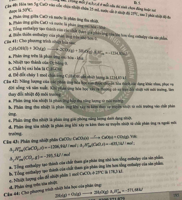 D. 5.
T Trong mỗi ý a,b,c,d ở mỗi câu thí sinh chọn đúng hoặc sai
được là 50°C.
Cầu 40: Hòa tan 5g CaO vào cốc chịu nhiệt chứa 25 mL nước cất ở nhiệt đô 25°C :, sau 2 phút nhiệt độ đo
a. Phản ứng giữa CaO và nước là phản ứng thu nhiệt.
b. Phản ứng giữa CaO và nước là phản ứng oxi hóa - khử.
c. Tổng enthalpy tạo thành của các chất tham gia phán ứng trên lớn hơn tổng enthalpy của sản phẩm.
d. Biến thiên enthalpy của phản ứng trên nhỏ hơn 0.
Câu 41: Cho phương trình nhiệt hóa sau:
C_2H_5OH(l)+3O_2(g)xrightarrow r2CO_2(g)+3H_2O(g)△ H_(208)°=-1234,83kJ
a. Phản ứng trên là phản ứng oxi hóa - khử.
b. Nhiệt tạo thành của O_2 bằng 0.
c. Chất bị oxi hóa là C_2H_5OH.
d. Đề đốt cháy 1 mol chất lóng C₂H₅OH cần nhiệt lượng là 1234,83 kJ.
Câu 42: Năng lượng của các phản ứng hóa học còn được chuyển hóa thành các dạng khác nhau, phục vụ
đời sống và sản xuất. Khi phản ứng hóa học xảy ra thường có sự trao đổi nhiệt với môi trường, làm
thay đổi nhiệt độ môi trường.
a. Phản ứng tỏa nhiệt là phản ứng hắp thụ năng lượng từ môi trường.
b. Phản ứng thu nhiệt là phản ứng khi xảy ra kèm theo sự truyền nhiệt từ môi trường vào chất phản
ứng.
c. Phản ứng thu nhiệt là phản ứng giải phóng năng lượng dưới dạng nhiệt.
d. Phản ứng tỏa nhiệt là phản ứng khi xảy ra kèm theo sự truyền nhiệt từ chất phản ứng ra ngoài môi
trường.
Câu 43: Phản ứng nhiệt phân CaCO_3:CaCO_3(s)xrightarrow rCaO(s)+CO_2(g).. v (J.
△ _fH_(298)°(CaCO_3,s)=-1206,9kJ/mol; △ _fH_(298)°(CaO,s)=-635,1kJ/mol;
△ _fH_(298)^o(CO_2,g)=-393,5kJ/mol
a. Tổng enthalpy tạo thành của chất tham gia phản ứng nhỏ hơn tổng enthalpy của sản phẩm.
b. Tổng enthalpy tạo thành của chất tham gia phản ứng lớn hơn tổng enthalpy của sản phẩm.
c. Nhiệt lượng cần đề nhiệt phân 1 mol CaCO_3 Ở 25°C là 178,3 kJ.
d. Phản ứng trên tỏa nhiệt.
Câu 44: Cho phương trình nhiệt hóa học của phản ứng:
2H_2(g)+O_2(g)to 2H_2O(g)△ _rH_(298)°=-571,68kJ
2 9  9 271 879 185