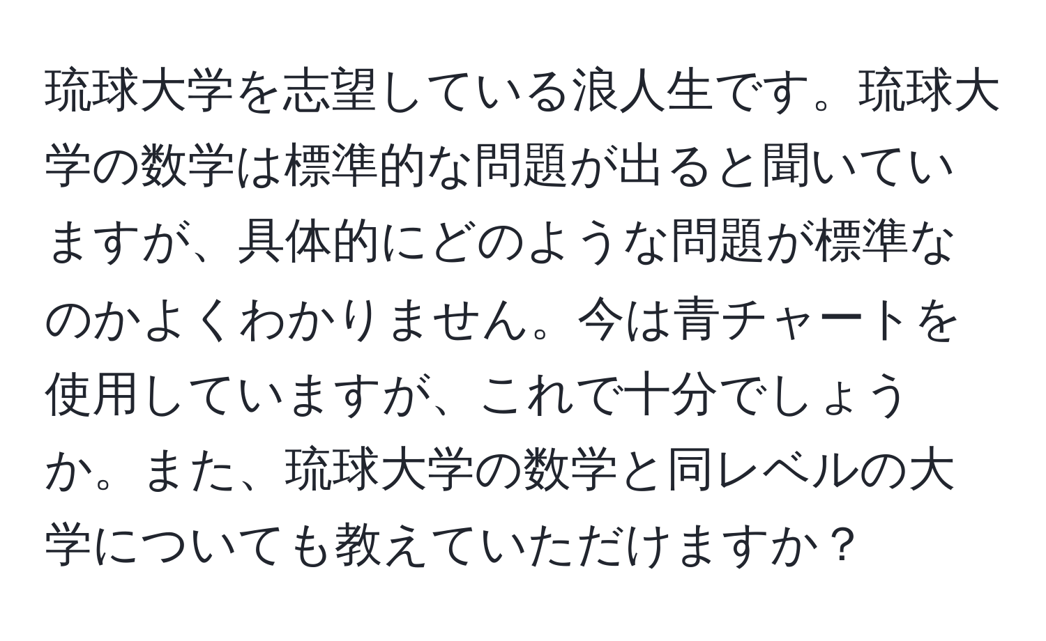 琉球大学を志望している浪人生です。琉球大学の数学は標準的な問題が出ると聞いていますが、具体的にどのような問題が標準なのかよくわかりません。今は青チャートを使用していますが、これで十分でしょうか。また、琉球大学の数学と同レベルの大学についても教えていただけますか？