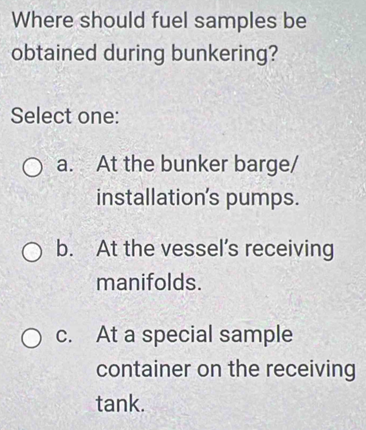 Where should fuel samples be
obtained during bunkering?
Select one:
a. At the bunker barge/
installation's pumps.
b. At the vessel’s receiving
manifolds.
c. At a special sample
container on the receiving
tank.