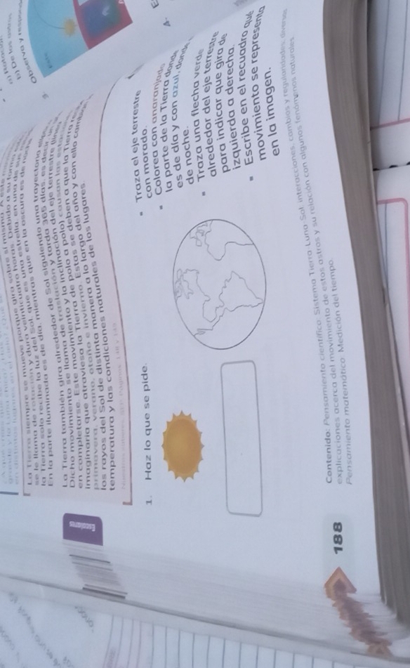 a Tierra siempre se mueve porque gira sobre sí misma. A este m s
=    le llama d e  r o t ació n y dura  veinticuatra haras. Debido a su form o  e   
a  Ferra sola recib e la luz del Sol, que e s una estrella, en una de su   a  
Observa y ressing
En la p ar te ilum inada es  de d ía m ientras qu e en la oscura es       n o s 
La Tierra también gira alrededor de Sol siguiendo una trayectona e e a 9 b) De los astros
Dic h o mo  vim ien to s e llama de ra  l ación  y arda 365 día  , e  e cr  e  
en  co mp letarse. E s te movimiento y la inclinación del eje terrestr   
imaginaría que atraviesa la Tierra de polo a polo) causan los estaco
pri  a  v era ,  erano , oto ño e inv iero. Estas  s e  deb en a que la Tiero m  
los rayos del Sol de distinta manera a lo largo del año y con ello cambos 
temperatura y las condiciones naturales de los lugares
P a ginos 1 48 y  1 4 3
Traza el eje terrestre
1. Haz lo que se pide.
con morado.
E
Colorea co n  a   ara  j a  A.
la   a  e e  la   i ra  don
es de día y con azul, dand .
de noche.
Traza una flecha verd
alre ded or del eje terest
para indicar que gira de
izquierda a derecha
Escribe en el recuadro qué
movimiento se representa
en la imagen.
Contenido: Pensamiento científico: Sistema Tierra-Lung-Sol: interacciones, cambios y regulandades: diveno
188 explicaciones acerca del movimiento de estos astros y su relación con algunos fenómenos naturales
Pensamiento matemático: Medición del tiempo.