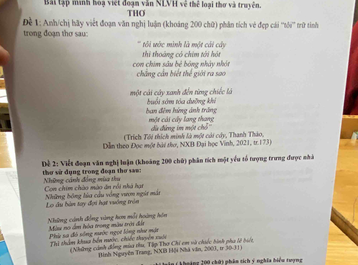 Bái tập minh hoạ viết đoạn văn NLVH về thể loại thơ và truyên. 
THO 
Để 1: Anh/chị hãy viết đoạn văn nghị luận (khoảng 200 chữ) phân tích vẻ đẹp cái “tôi” trữ tình 
trong đoạn thơ sau: 
tôi ước mình là một cái cây 
thi thoảng có chim tới hót 
con chim sâu bé bỏng nhảy nhót 
chẳng cần biết thế giới ra sao 
một cái cây xanh đến từng chiếc lá 
buổi sớm tỏa dưỡng khí 
ban đêm hứng ánh trăng 
một cải cây lang thang 
dù đứng im một chỗ'' 
(Trích Tôi thích mình là một cải cây, Thanh Thảo, 
Dẫn theo Đọc một bài thơ, NXB Đại học Vinh, 2021, tr. 173) 
Đề 2: Viết đoạn văn nghị luận (khoảng 200 chữ) phân tích một yếu tố tượng trưng được nhà 
thơ sử dụng trong đoạn thơ sau: 
Những cánh đồng mùa thu 
Con chim chào mào ăn rồi nhà hạt 
Những bông lúa cầu vồng vươn ngút mắt 
Lo âu bàn tay đợi hạt vuông tròn 
Những cánh đồng vàng hơn mỗi hoàng hồn 
Màu no ẩm hòa trong màu trời đất 
Phù sa đỏ sông nước ngọt lòng như mật 
Thì thầm khua bến nước, chiếc thuyền xuôi 
(Những cánh đồng mùa thu, Tập Thơ Chỉ em và chiếc bình pha lê biết, 
Bình Nguyên Trang, NXB Hội Nhà văn, 2003, tr 30-31) 
uân ( khoảng 200 chữ) phân tích ý nghĩa biểu tượng