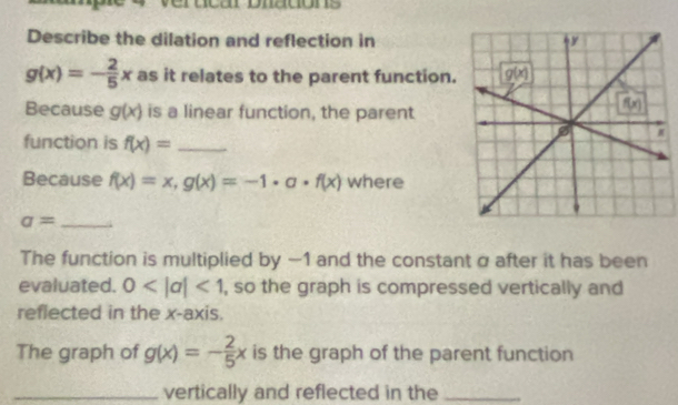 Describe the dilation and reflection in
g(x)=- 2/5 x as it relates to the parent function.
Because g(x) is a linear function, the parent
function is f(x)= _
Because f(x)=x,g(x)=-1· a· f(x) where
_ a=
The function is multiplied by —1 and the constant α after it has been
evaluated. 0 <1</tex> , so the graph is compressed vertically and
reflected in the x-axis.
The graph of g(x)=- 2/5 x is the graph of the parent function
_vertically and reflected in the_