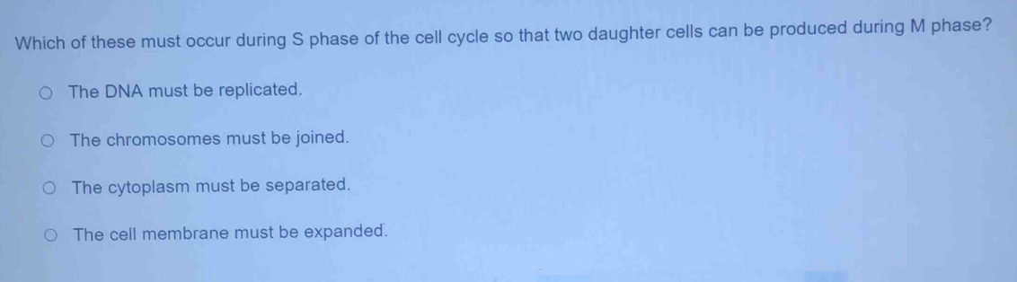 Which of these must occur during S phase of the cell cycle so that two daughter cells can be produced during M phase?
The DNA must be replicated.
The chromosomes must be joined.
The cytoplasm must be separated.
The cell membrane must be expanded.