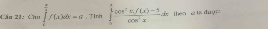 Cho ∈tlimits _0^((frac π)4)f(x)dx=a. Tính ∈tlimits _0^((frac π)4) (cos^2x.f(x)-5)/cos^2x dx theo a ta được: