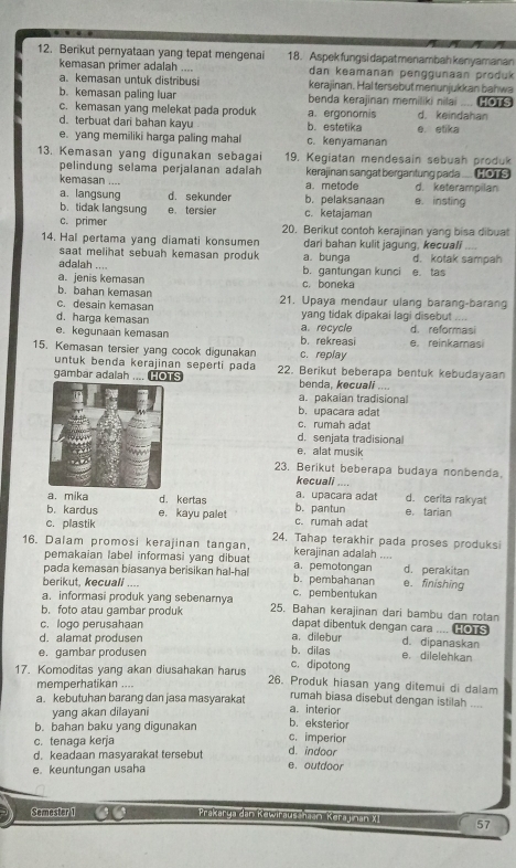 Berikut pernyataan yang tepat mengenai 18. Aspek fungsi dapatmenambah kenyamanan
kemasan primer adalah .... dan keamanan penggunaan produk
a. kemasan untuk distribusi kerajinan. Hal tersebut menunjukkan bahwa
b. kemasan paling luar benda kerajinan memiliki nilai .... HOTS
c. kemasan yang melekat pada produk a. ergonomis d. keindahan
d. terbuat dari bahan kayu b. estetika
e. yang memiliki harga paling mahal c. kenyamanan e etika
13. Kemasan yang digunakan sebagai 19. Kegiatan mendesain sebuah produk
pelindung selama perjalanan adalah kerajinan sangat bergantung pada .... HOTS
kemasan .... d. keterampilan
a. metode
a. langsung d. sekunder b. pelaksanaan e. insting
b. tidak langsung
c. primer e tersier c. ketajaman
20. Berikut contoh kerajinan yang bisa dibuat
14. Hal pertama yang diamati konsumen dari bahan kulit jagung, kecuali
saat melihat sebuah kemasan produk a. bunga d. kotak sampah
adalah ....
a. jenis kemasan b. gantungan kunci e. tas
b. bahan kemasan c. boneka
c. desain kemasan 21. Upaya mendaur ulang barang-barang
d. harga kemasan yang tidak dipakai lagi disebut
e. kegunaan kemasan b. rekreasi a. recycle d. reformasi
15. Kemasan tersier yang cocok digunakan c. replay e. reinkamasi
untuk benda kerajinan seperti pada
gambar adalah .... Hots 22. Berikut beberapa bentuk kebudayaan
benda, kecuali
a. pakaian tradisional
b. upacara adat
c. rumah adat
d. senjata tradisional
e. alat musik
23. Berikut beberapa budaya nonbenda
kecuali ,..,
a. mika d. kertas a.upacara adat d. cerita rakyat
b. kardus e. kayu palet c. rumah adat b. pantun e tarian
c. plastik
16. Dalam promosi kerajinan tangan, 24. Tahap terakhir pada proses produksi
kerajinan adalah ....
pemakaian label informasi yang dibuat a. pemotongan
pada kemasan biasanya berisikan hal-hal b. pembahanan d. perakitan
berikut, kecuall .... e. finishing
a. informasi produk yang sebenarnya c. pembentukan
b. foto atau gambar produk 25. Bahan kerajinan dari bambu dan rotan
c. logo perusahaan dapat dibentuk dengan cara .... [o s
d. alamat produsen a. dilebur d. dipanaskan e. dilelehkan
e. gambar produsen b.dilas
c. dipotong
17. Komoditas yang akan diusahakan harus 26. Produk hiasan yang ditemui di dalam
memperhatikan ....
rumah biasa disebut dengan istilah ....
a. kebutuhan barang dan jasa masyarakat a. interior
yang akan dilayani
b. eksterior
b. bahan baku yang digunakan c. imperior
c. tenaga kerja
d. keadaan masyarakat tersebut d. indoor
e. keuntungan usaha
e. outdoor
Semester 1 Prakarya dan Kewirausshaan Kerajinan XI 57