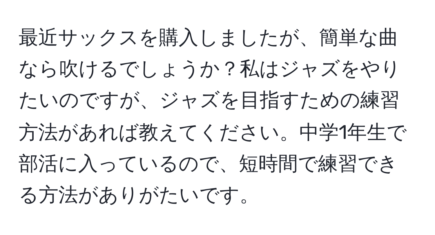 最近サックスを購入しましたが、簡単な曲なら吹けるでしょうか？私はジャズをやりたいのですが、ジャズを目指すための練習方法があれば教えてください。中学1年生で部活に入っているので、短時間で練習できる方法がありがたいです。