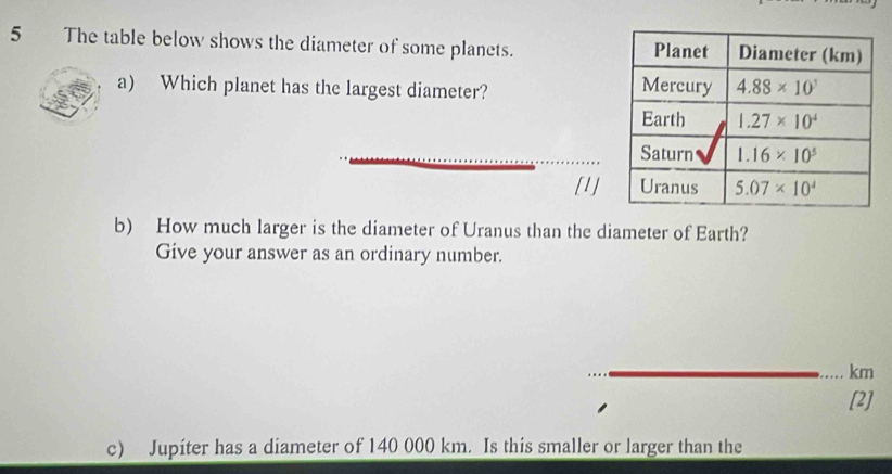 The table below shows the diameter of some planets. 
a) Which planet has the largest diameter? 
[1]
b) How much larger is the diameter of Uranus than the diameter of Earth?
Give your answer as an ordinary number.
km
[2]
c) Jupiter has a diameter of 140 000 km. Is this smaller or larger than the