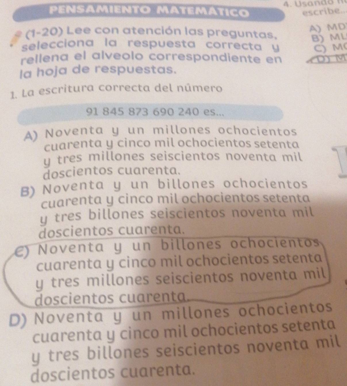 PÉNSAMIENTO MATEMΑTICO escribe..
A) MD
# (1-20) Lee con atención las preguntas.
B) ML
selecciona la respuesta correcta y
C) M (
rellena el alveolo correspondiente en (D) M
Ia hoja de respuestas.
1. La escritura correcta del número
91 845 873 690 240 es...
A) Noventa y un millones ochocientos
cuarenta y cinco mil ochocientos setenta
y tres millones seiscientos noventa mil
doscientos cuarenta.
B) Noventa y un billones ochocientos
cuarenta y cinco mil ochocientos setenta
y tres billones seiscientos noventa mil
doscientos cuarenta.
e) Noventa y un billones ochocientos
cuarenta y cinco mil ochocientos setenta
y tres millones seiscientos noventa mil
doscientos cuarenta.
D) Noventa y un millones ochocientos
cuarenta y cinco mil ochocientos setenta
y tres billones seiscientos noventa mil
doscientos cuarenta.