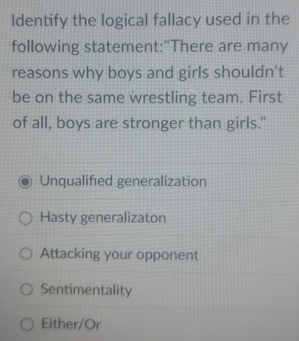 Identify the logical fallacy used in the
following statement:"There are many
reasons why boys and girls shouldn't
be on the same wrestling team. First
of all, boys are stronger than girls."
Unqualifed generalization
Hasty generalizaton
Attacking your opponent
Sentimentality
Either/Or