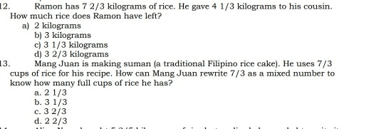 Ramon has 7 2/3 kilograms of rice. He gave 4 1/3 kilograms to his cousin.
How much rice does Ramon have left?
a) 2 kilograms
b) 3 kilograms
c) 3 1/3 kilograms
d) 3 2/3 kilograms
13. Mang Juan is making suman (a traditional Filipino rice cake). He uses 7/3
cups of rice for his recipe. How can Mang Juan rewrite 7/3 as a mixed number to
know how many full cups of rice he has?
a. 2 1/3
b. 3 1/3
c. 3 2/3
d. 2 2/3