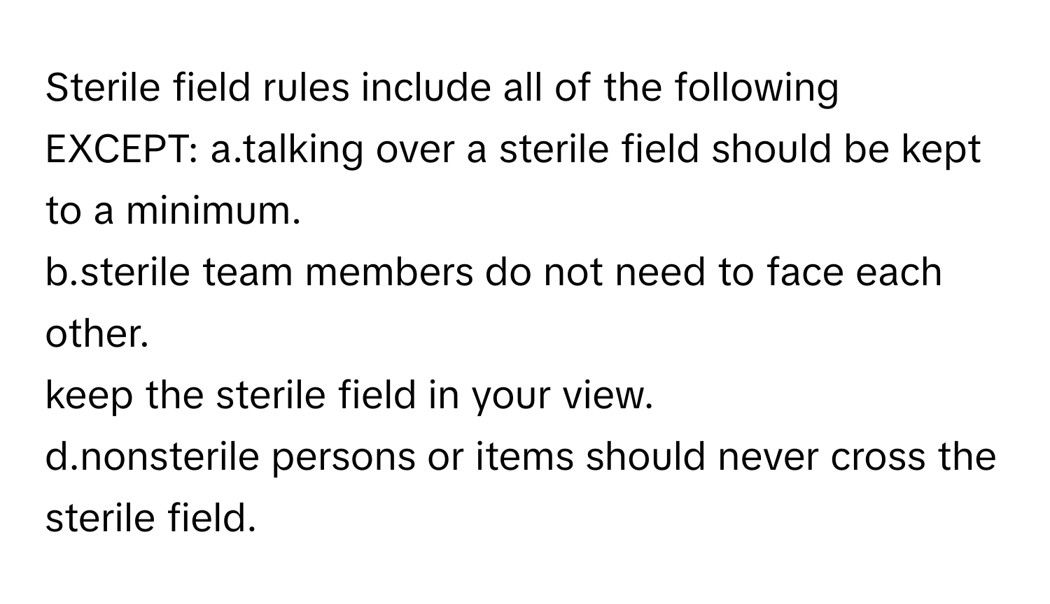 Sterile field rules include all of the following EXCEPT:  a.talking over a sterile field should be kept to a minimum.
b.sterile team members do not need to face each other.
keep the sterile field in your view.
d.nonsterile persons or items should never cross the sterile field.