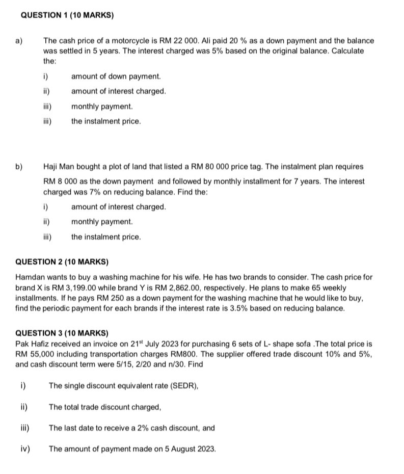 The cash price of a motorcycle is RM 22 000. Ali paid 20 % as a down payment and the balance 
was settled in 5 years. The interest charged was 5% based on the original balance. Calculate 
the: 
i) amount of down payment. 
ii) amount of interest charged. 
iii) monthly payment. 
iii) the instalment price. 
b) Haji Man bought a plot of land that listed a RM 80 000 price tag. The instalment plan requires
RM 8 000 as the down payment and followed by monthly installment for 7 years. The interest 
charged was 7% on reducing balance. Find the: 
i) amount of interest charged. 
ii) monthly payment. 
iii) the instalment price. 
QUESTION 2 (10 MARKS) 
Hamdan wants to buy a washing machine for his wife. He has two brands to consider. The cash price for 
brand X is RM 3,199.00 while brand Y is RM 2,862.00, respectively. He plans to make 65 weekly 
installments. If he pays RM 250 as a down payment for the washing machine that he would like to buy, 
find the periodic payment for each brands if the interest rate is 3.5% based on reducing balance. 
QUESTION 3 (10 MARKS) 
Pak Hafiz received an invoice on 21^(st) July 2023 for purchasing 6 sets of L- shape sofa .The total price is
RM 55,000 including transportation charges RM800. The supplier offered trade discount 10% and 5%, 
and cash discount term were 5/15, 2/20 and n/30. Find 
i) The single discount equivalent rate (SEDR), 
ii) The total trade discount charged, 
iii) The last date to receive a 2% cash discount, and 
iv) The amount of payment made on 5 August 2023.