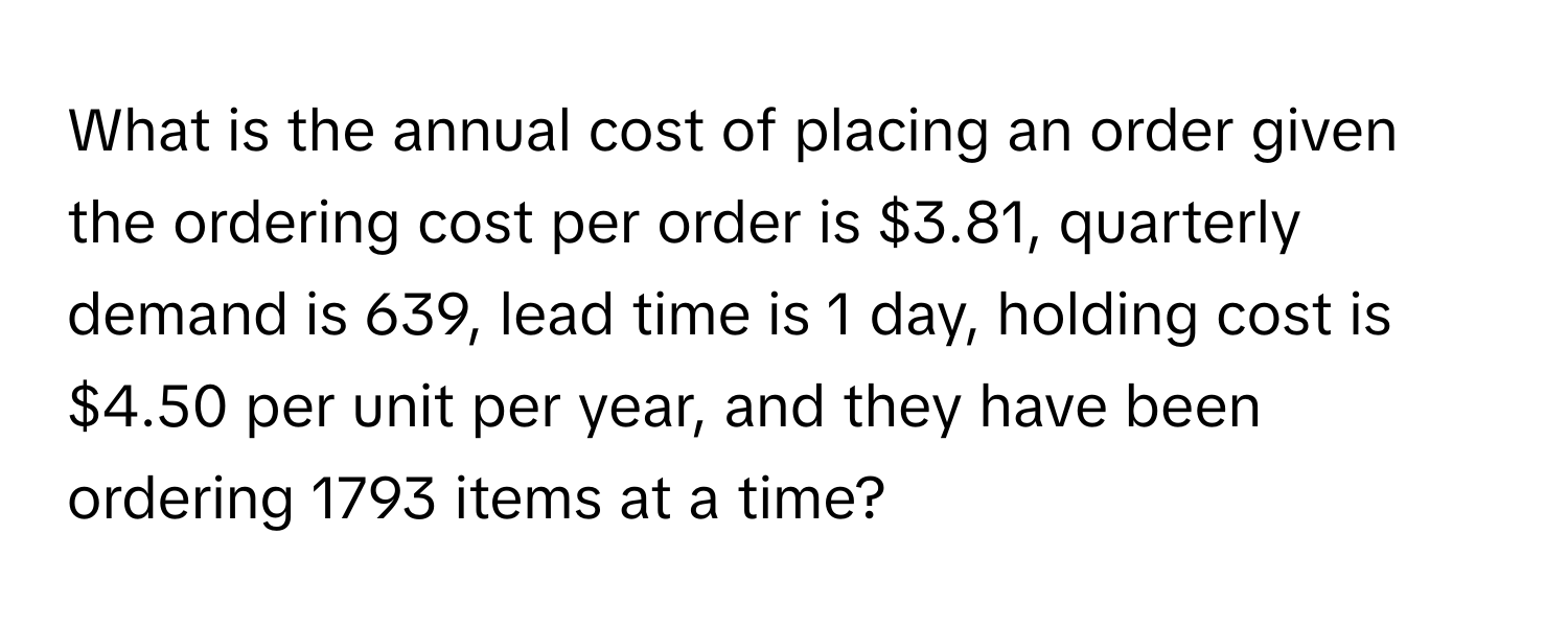 What is the annual cost of placing an order given the ordering cost per order is $3.81, quarterly demand is 639, lead time is 1 day, holding cost is $4.50 per unit per year, and they have been ordering 1793 items at a time?