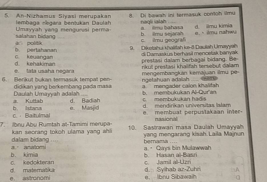 An-Nizhamus Siyasi merupakan 8. Di bawah ini termasuk contoh ilmu
lembaga negara bentukan Daulah naqli ialah ....
Umayyah yang mengurusi perma- a. ilmu bahasa d. ilmu kimia
salahan bidang ---- b. ilmu sejarah e.、ilmu nahwu
a. politik c. ilmu geograf
b. pertahanan 9. Diketahui khalifah ke- 8 Daulah Umayyah
c. keuangan di Damaskus berhasil mencetak banyak
d. kehakiman prestasi dalam berbagai bidang. Be-
e. tata usaha negara rikut prestasi khalifah tersebut dalam
mengembangkan kemajuan ilmu pe-
6. Berikut bukan termasuk tempat pen- ngetahuan adalah HOTS
didikan yang berkembang pada masa a. mengader calon khalifah
Daulah Umayyah adalah .... b. membukukan Al-Qur'an
a. Kuttab d. Badiah c. membukukan hadis
b. Istana e. Masjid d. mendirikan universitas Islam
c. Baitulmal e. membuat perpustakaan inter-
nasional
7. Ibnu Abu Rumtah at-Tamimi merupa- 10. Sastrawan masa Daulah Umayyah
kan seorang tokoh ulama yang ahli
yang mengarang kisah.Laila Majnun
dalam bidang .... bernama ....
a. anatomi a. Qays bin Mulawwah
b. kimia b. Hasan al-Basri
c. kedokteran c. Jamil al-Uzri
d. matematika d. Syihab az-Zuhri
e. astronomi e. Ibnu Sibawaih