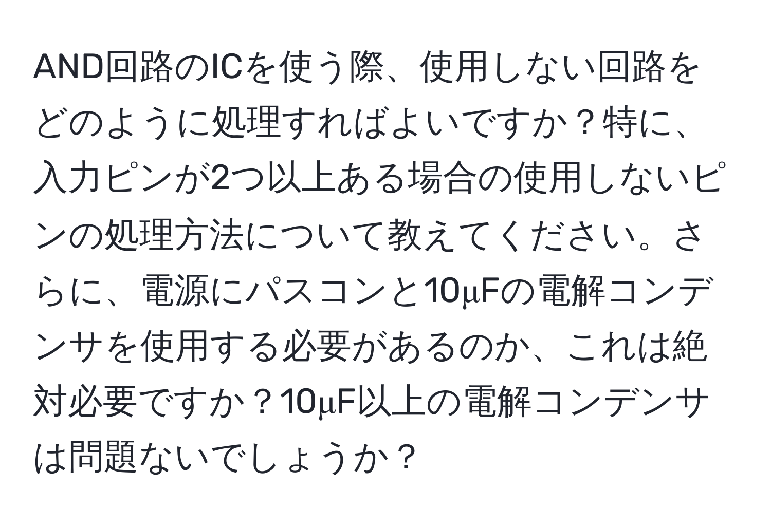 AND回路のICを使う際、使用しない回路をどのように処理すればよいですか？特に、入力ピンが2つ以上ある場合の使用しないピンの処理方法について教えてください。さらに、電源にパスコンと10μFの電解コンデンサを使用する必要があるのか、これは絶対必要ですか？10μF以上の電解コンデンサは問題ないでしょうか？