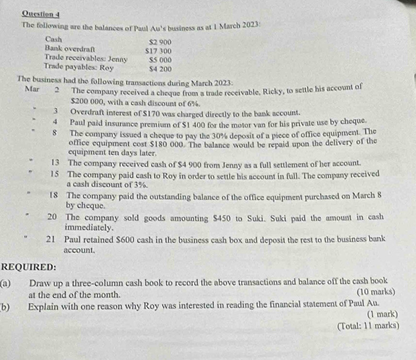 The following are the balances of Paul Au's business as at 1 March 2023: 
Cash $2 900
Bank overdraft $17 300
Trade receivables: Jenny $5 000
Trade payables: Roy $4 200
The business had the following transactions during March 2023: 
Mar 2 The company received a cheque from a trade receivable, Ricky, to settle his account of
$200 000, with a cash discount of 6%. 
3 Overdraft interest of $170 was charged directly to the bank account. 
4 Paul paid insurance premium of $1 400 for the motor van for his private use by cheque. 
" 8 The company issued a cheque to pay the 30% deposit of a piece of office equipment. The 
office equipment cost $180 000. The balance would be repaid upon the delivery of the 
equipment ten days later. 
" 13 The company received cash of $4 900 from Jenny as a full settlement of her account. 
15 The company paid cash to Roy in order to settle his account in full. The company received 
a cash discount of 3%. 
18 The company paid the outstanding balance of the office equipment purchased on March 8 
by cheque. 
20 The company sold goods amounting $450 to Suki. Suki paid the amount in cash 
immediately. 
21 Paul retained $600 cash in the business cash box and deposit the rest to the business bank 
account. 
REQUIRED: 
(a) Draw up a three-column cash book to record the above transactions and balance off the cash book 
at the end of the month. (10 marks) 
(b) Explain with one reason why Roy was interested in reading the financial statement of Paul Au. 
(1 mark) 
(Total: 11 marks)