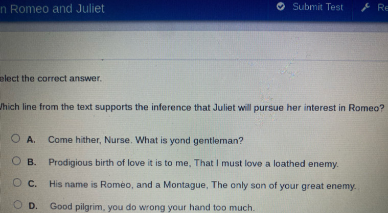 Romeo and Juliet Submit Test Re
elect the correct answer.
Which line from the text supports the inference that Juliet will pursue her interest in Romeo?
A. Come hither, Nurse. What is yond gentleman?
B. Prodigious birth of love it is to me, That I must love a loathed enemy.
C. His name is Romeo, and a Montague, The only son of your great enemy.
D. Good pilgrim, you do wrong your hand too much.