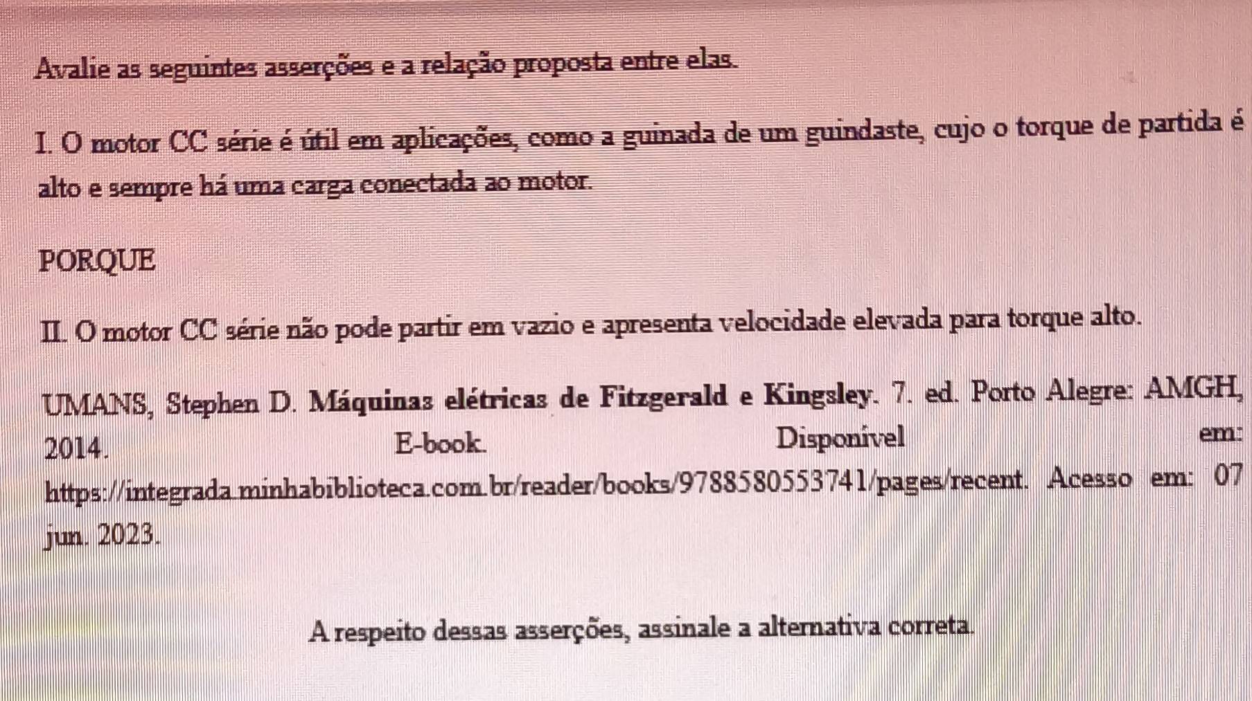 Avalie as seguintes asserções e a relação proposta entre elas. 
I. O motor CC série é útil em aplicações, como a guinada de um guindaste, cujo o torque de partida é 
alto e sempre há uma carga conectada ao motor. 
PORQUE 
II. O motor CC série não pode partir em vazio e apresenta velocidade elevada para torque alto. 
UMANS, Stephen D. Máquinas elétricas de Fitzgerald e Kingsley. 7. ed. Porto Alegre: AMGH, 
2014. E-book. Disponível em 
https://integrada.minhabiblioteca.com.br/reader/books/9788580553741/pages/recent. Acesso em: 07 
jun. 2023. 
A respeito dessas asserções, assinale a alternativa correta.