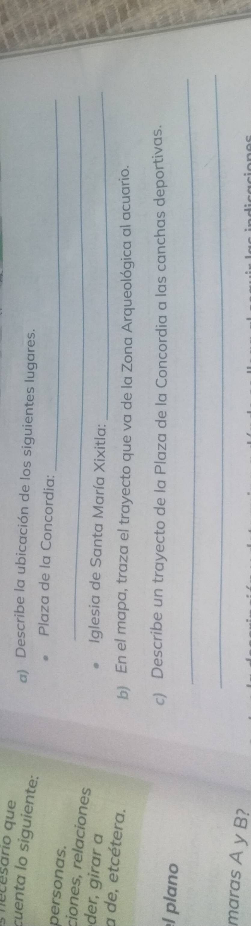 mecesario que 
cuenta lo siguiente: 
a) Describe la ubicación de los siguientes lugares. 
_ 
Plaza de la Concordia: 
personas. 
ciones, relaciones 
_ 
der, girar a Iglesia de Santa María Xixitla:_ 
a de, etcétera. 
b) En el mapa, traza el trayecto que va de la Zona Arqueológica al acuario. 
c) Describe un trayecto de la Plaza de la Concordia a las canchas deportivas. 
_ 
l plano 
_ 
maras A y B?