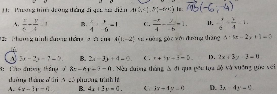 a D
11: Phương trình đường thắng đi qua hai điểm A(0;4), B(-6;0) là:
A.  x/6 + y/4 =1.  x/4 + y/-6 =1. C.  (-x)/4 + y/-6 =1. D.  (-x)/6 + y/4 =1. 
B.
12: Phương trình đường thắng ơ đi qua A(1;-2) và vuông góc với đường thăng △ :3x-2y+1=0
là:
A 3x-2y-7=0. B. 2x+3y+4=0. C. x+3y+5=0. D. 2x+3y-3=0. 
3: Cho đường thắng d:8x-6y+7=0. Nếu đường thắng △ di qua gốc tọa độ và vuông góc với
đường thăng đ thi △ cdot 0 phương trình là
A. 4x-3y=0. B. 4x+3y=0. C. 3x+4y=0. D. 3x-4y=0.