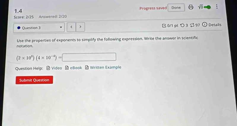 1.4 Progress saved Done sqrt(0) 
Score: 2/25 Answered: 2/20 
Question 3 < > 0/1 pt つ 3 97 o Details 
Use the properties of exponents to simplify the following expression. Write the answer in scientific 
notation.
(2* 10^8)(4* 10^(-4))=□
Question Help: Video eBook Written Example 
Submit Question