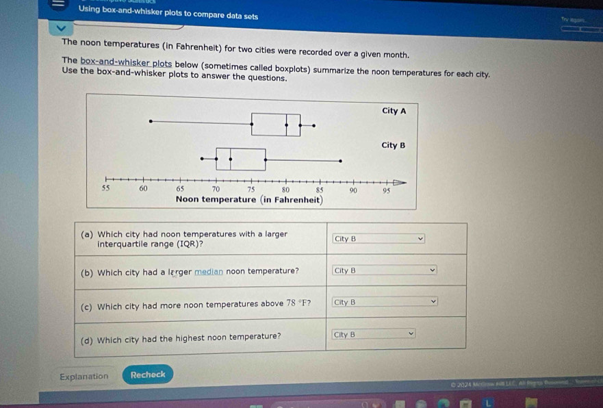 Using box-and-whisker plots to compare data sets
The noon temperatures (in Fahrenheit) for two cities were recorded over a given month.
The box-and-whisker plots below (sometimes called boxplots) summarize the noon temperatures for each city.
Use the box-and-whisker plots to answer the questions.
(a) Which city had noon temperatures with a larger City B
interquartile range (IQR)?
(b) Which city had a larger median noon temperature? City B
(c) Which city had more noon temperatures above 78°F City B
(d) Which city had the highest noon temperature? City B
Explanation Recheck
O 2024 Mr