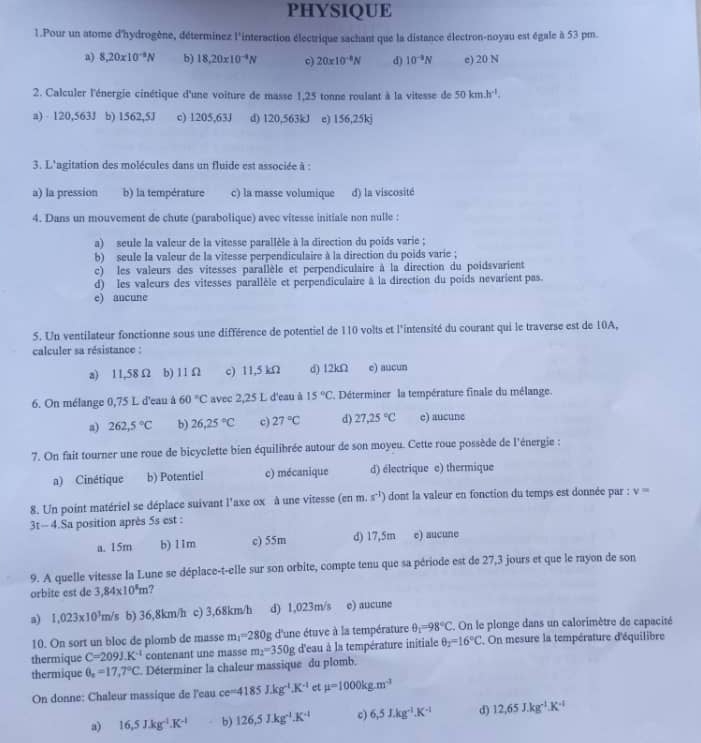 PHYSIQUE
1.Pour un atome d'hydrogène, déterminez l'interaction électrique sachant que la distance électron-noyau est égale à 53 pm.
a) 8,20* 10^(-9)N b) 18.20* 10^(-4)N 20* 10^(-8)N d) 10^(-9)N e) 20 N
2. Calculer l'énergie cinétique d'une voiture de masse 1,25 tonne roulant à la vitesse de 50km.h^(-1).
a) 120,563J b) 1562,5J c) 1205,63J d) 120,563kJ e) 156,25k
3. L'agitation des molécules dans un fluide est associée à :
a) la pression b) la température c) la masse volumique d) la viscosité
4. Dans un mouvement de chute (parabolique) avec vitesse initiale non nulle :
a) seule la valeur de la vitesse parallèle à la direction du poids varie ;
b) seule la valeur de la vitesse perpendiculaire à la direction du poids varie ;
c) les valeurs des vitesses parallèle et perpendiculaire à la direction du poidsvarient
d) les valeurs des vitesses parallèle et perpendiculaire à la direction du poids nevarient pas.
e) aucune
5. Un ventilateur fonctionne sous une différence de potentiel de 110 volts et l'intensité du courant qui le traverse est de 10A,
calculer sa résistance :
a) 11,58Ω b) 11 Ω c) 11,5 kΩ d) 12kΩ e) aucun
6. On mélange 0,75 L d'eau à 60°C avec 2,25 L d'eau à 15°C Déterminer la température finale du mélange.
a) 262,5°C b) 26,25°C c) 27°C d) 27.25°C e) aucune
7. On fait tourner une roue de bicyclette bien équilibrée autour de son moyeu. Cette roue possède de l'énergie :
a) Cinétique b) Potentiel c) mécanique d) électrique e) thermique
8. Un point matériel se déplace suivant l'axe ox à une vitesse (cnm.s^(-1)) dont la valeur en fonction du temps est donnée par : v=
3t- 4.Sa position après 5s est :
a. 15m b) 11m c) 55m d) 17,5m e) aucune
9. A quelle vitesse la Lune se déplace-t-elle sur son orbite, compte tenu que sa période est de 27,3 jours et que le rayon de son
orbite est de 3,84* 10^8m ?
a) 1,023* 10^3m/s b) 36,8km/h c) 3,68km/h d) 1,023m/s e) aucune
10. On sort un bloc de plomb de masse m_1=280g d'une étuve à la température θ _1=98°C On le plonge dans un calorimètre de capacité
thermique C=2091.K^(-1) contenant une masse m_2=350g d'eau à la température initiale θ _2=16°C , On mesure la température d'équilibre
thermique θ _x=17,7°C Déterminer la chaleur massique du plomb.
On donne: Chaleur massique de l'eau ce=4185J.kg^(-1).K^(-1) et mu =1000kg.m^(-3)
a) 16,5J.kg^(-1).K^(-1) b) 126,5J.kg^(-1).K^(-1) c) 6,5J.kg^(-1).K^(-1) d) 12,65J.kg^(-1).K^(-1)