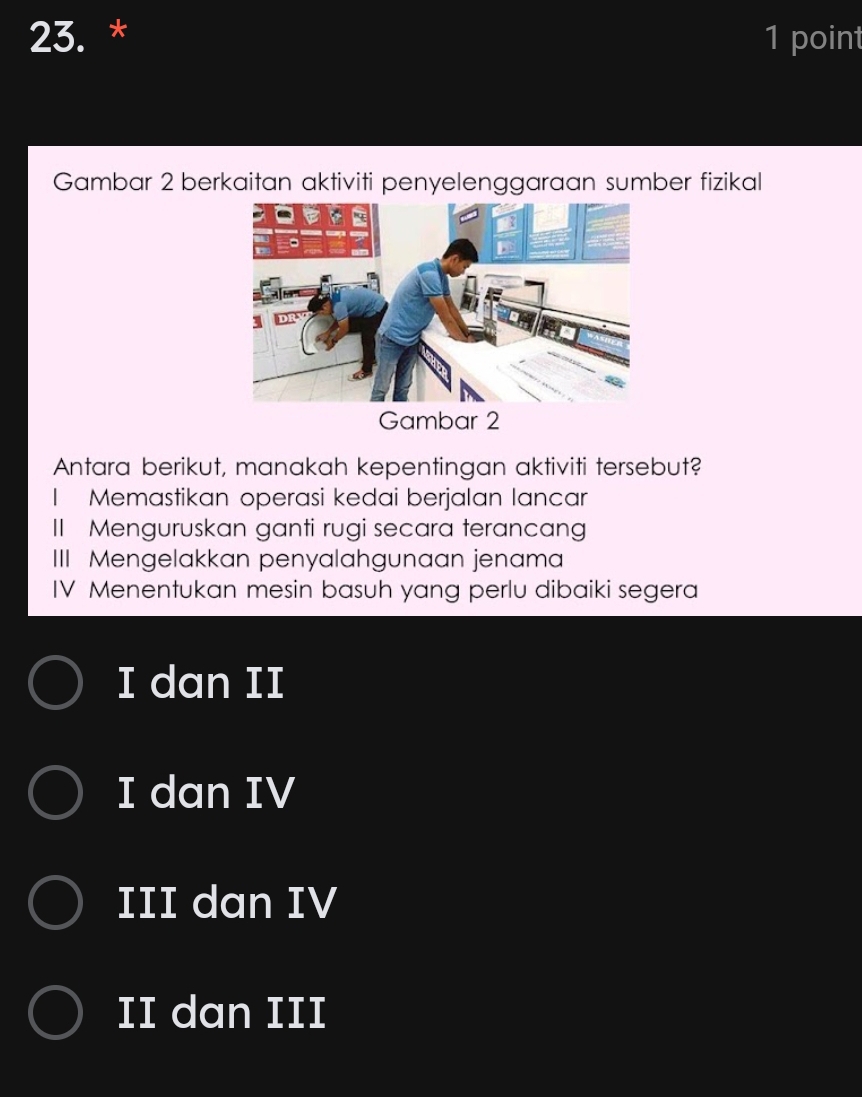 Gambar 2 berkaitan aktiviti penyelenggaraan sumber fizikal
Gambar 2
Antara berikut, manakah kepentingan aktiviti tersebut?
I Memastikan operasi kedai berjalan lancar
I Menguruskan ganti rugi secara terancang
III Mengelakkan penyalahgunaan jenama
IV Menentukan mesin basuh yang perlu dibaiki segera
I dan II
I dan IV
III dan IV
II dan III