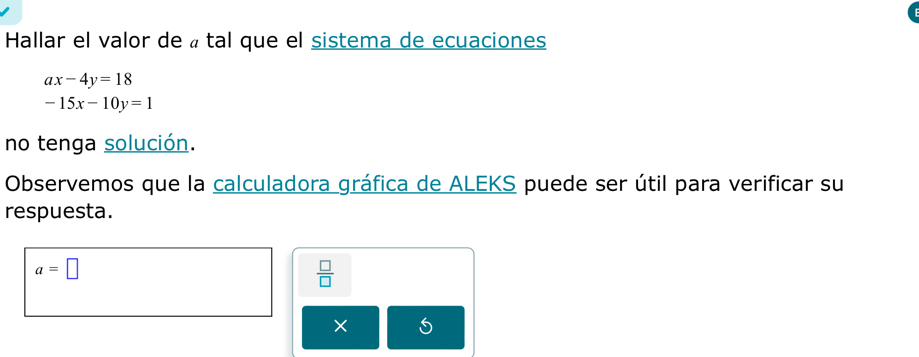 Hallar el valor de « tal que el sistema de ecuaciones
ax-4y=18
-15x-10y=1
no tenga solución. 
Observemos que la calculadora gráfica de ALEKS puede ser útil para verificar su 
respuesta.
a=□
 □ /□  