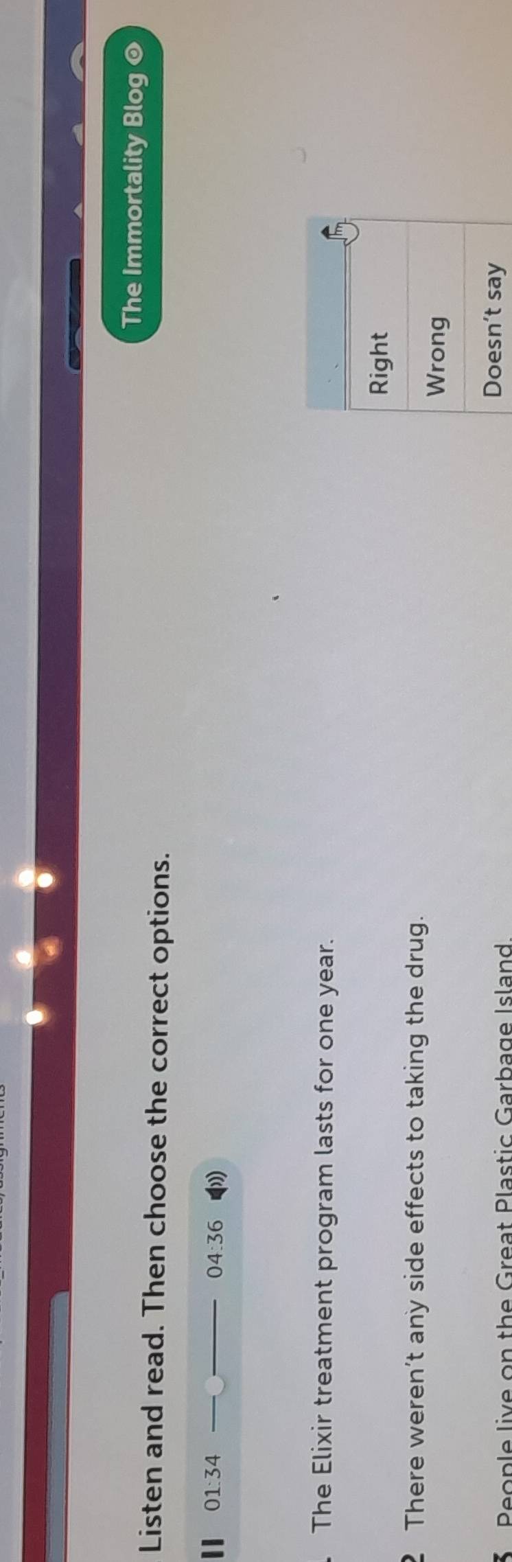 The Immortality Blog @
Listen and read. Then choose the correct options.
II 01:34 __ 04:36 
. The Elixir treatment program lasts for one year.
Right
2 There weren’t any side effects to taking the drug.
Wrong
* People live on the Great Plastic Garbage Island Doesn’t say