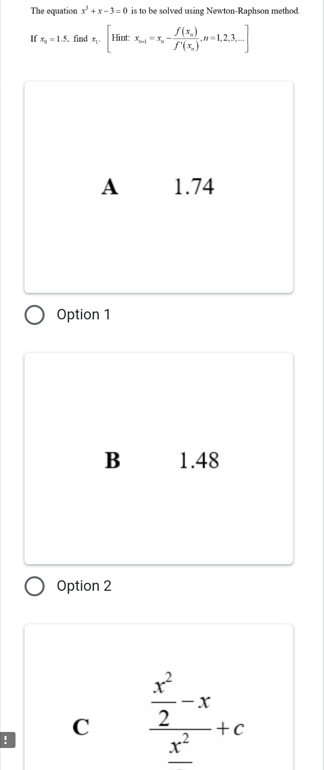 The equation x^3+x-3=0 is to be solved using Newton-Raphson method
If x_0=1.5 , find x_1.[Hint:x_n-1=x_n-frac f(x_n)f'(x_n),n=1,2,3,...]
A 1.74
Option 1
B 1.48
Option 2
!
C frac  x^2/2 -x_ x^2+c