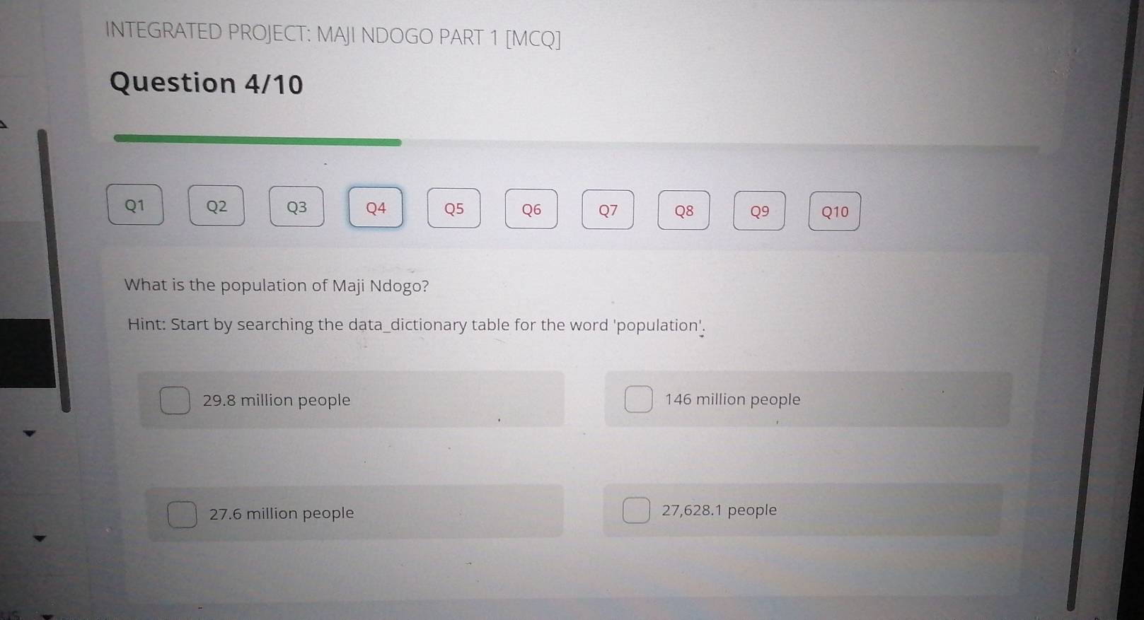 INTEGRATED PROJECT: MAJI NDOGO PART 1 [MCQ]
Question 4/10
Q1 Q2 Q3 Q4 Q5 Q6 Q7 Q8 Q9 Q10
What is the population of Maji Ndogo?
Hint: Start by searching the data_dictionary table for the word 'population'.
29.8 million people 146 million people
27.6 million people 27,628.1 people