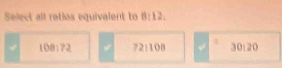 Select all retios equivalent to 8:12.
108:72 √ 72:108 30:20