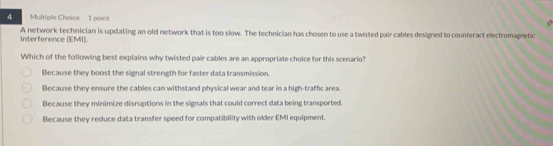 A network technician is updating an old network that is too slow. The technician has chosen to use a twisted pair cables designed to counteract electromagnetic
interference (EMI).
Which of the following best explains why twisted pair cables are an appropriate choice for this scenario?
Because they boost the signal strength for faster data transmission.
Because they ensure the cables can withstand physical wear and tear in a high-traffic area.
Because they minimize disruptions in the signals that could correct data being transported.
Because they reduce data transfer speed for compatibility with older EMI equipment.