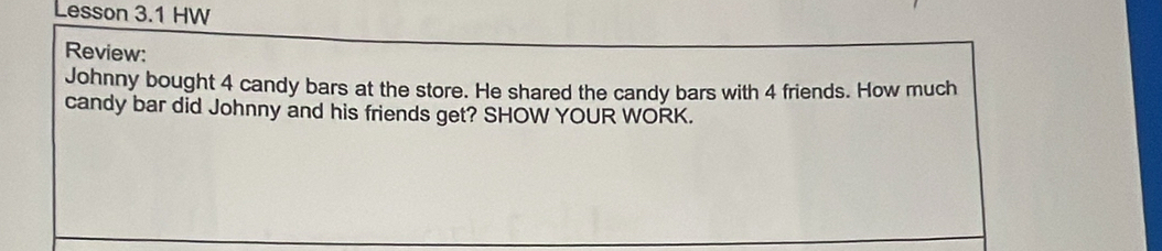 Lesson 3.1 HW 
Review: 
Johnny bought 4 candy bars at the store. He shared the candy bars with 4 friends. How much 
candy bar did Johnny and his friends get? SHOW YOUR WORK.