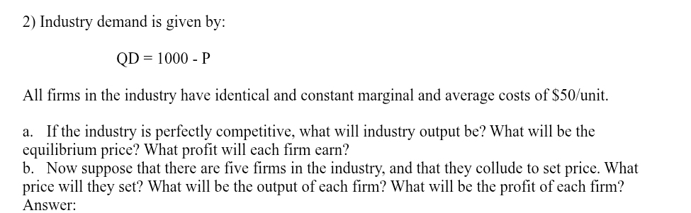 Industry demand is given by:
QD=1000-P
All firms in the industry have identical and constant marginal and average costs of $50 /unit. 
a. If the industry is perfectly competitive, what will industry output be? What will be the 
equilibrium price? What profit will each firm earn? 
b. Now suppose that there are five firms in the industry, and that they collude to set price. What 
price will they set? What will be the output of each firm? What will be the profit of each firm? 
Answer: