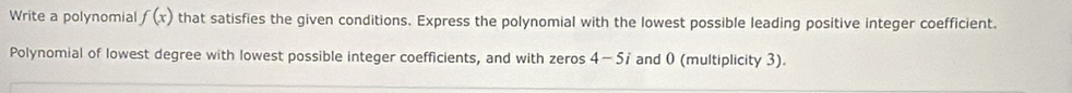 Write a polynomial f(x) that satisfies the given conditions. Express the polynomial with the lowest possible leading positive integer coefficient. 
Polynomial of lowest degree with lowest possible integer coefficients, and with zeros 4-5i and 0 (multiplicity 3).