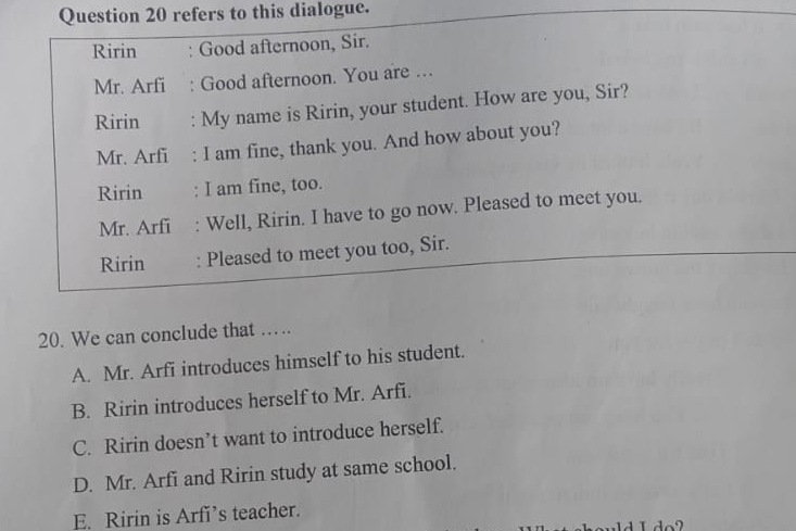 refers to this dialogue.
Ririn : Good afternoon, Sir.
Mr. Arfi : Good afternoon. You are …
Ririn : My name is Ririn, your student. How are you, Sir?
Mr. Arfi : I am fine, thank you. And how about you?
Ririn : I am fine, too.
Mr. Arfi Well, Ririn. I have to go now. Pleased to meet you.
Ririn : Pleased to meet you too, Sir.
20. We can conclude that ……
A. Mr. Arfi introduces himself to his student.
B. Ririn introduces herself to Mr. Arfi.
C. Ririn doesn’t want to introduce herself.
D. Mr. Arfi and Ririn study at same school.
E. Ririn is Arfi’s teacher.