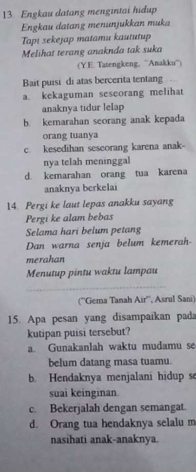 Engkau datang mengintai hidup
Engkau datang menunjukkan muka
Tapi sekejap matamu kaututup
Melihat terang anaknda tak suka
(Y.E. Tatengkeng, '''Anakku''')
Bait puisi di atas bercerita tentang
a kekaguman seseorang melihat
anaknya tidur lelap
b. kemarahan seorang anak kepada
orang tuanya
c kesedihan seseorang karena anak-
nya telah meninggal
d. kemarahan orang tua karena
anaknya berkelai
14. Pergi ke laut lepas anakku sayang
Pergi ke alam bebas
Selama hari belum petang
Dan warna senja belum kemerah-
merahan
Menutup pintu waktu lampau
_
(''Gema Tanah Air'', Asrul Sani)
15 Apa pesan yang disampaïkan pada
kutipan puisi tersebut?
a. Gunakanlah waktu mudamu se
belum datang masa tuamu.
b. Hendaknya menjalani hidup se
suai keinginan.
c. Bekerjalah dengan semangat.
d. Orang tua hendaknya selalu m
nasihati anak-anaknya.