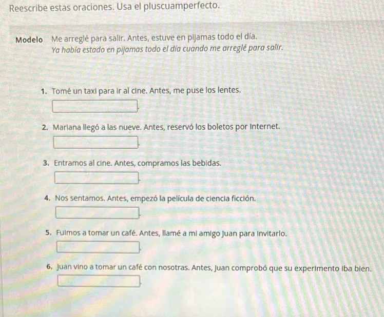 Reescribe estas oraciones. Usa el pluscuamperfecto. 
Modelo Me arreglé para salir. Antes, estuve en pijamas todo el día. 
Ya había estado en pijamas todo el día cuando me arreglé para salir. 
1. Tomé un taxi para ir al cine. Antes, me puse los lentes. 
2. Mariana llegó a las nueve. Antes, reservó los boletos por Internet. 
3. Entramos al cine. Antes, compramos las bebidas. 
4. Nos sentamos. Antes, empezó la película de ciencia ficción. 
5. Fuimos a tomar un café. Antes, llamé a mi amigo Juan para invitarlo. 
6, Juan vino a tomar un café con nosotras. Antes, Juan comprobó que su experimento iba bien.