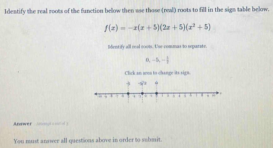 Identify the real roots of the function below then use those (real) roots to fill in the sign table below.
f(x)=-x(x+5)(2x+5)(x^2+5)
Identify all real roots. Use commas to separate.
0, -5, - 5/2 
Click an area to change its sign. 
Answer - Attempt 1 out of 3 
You must answer all questions above in order to submit.