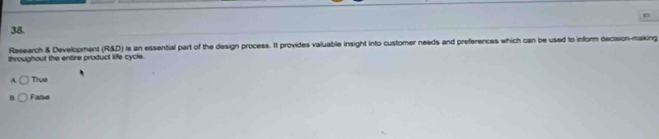 Research & Development (R&D) is an essential part of the design process. It provides valuable insight into customer needs and preferences which can be used to inform decision-making
throughout the entire product life cycle.
True
False