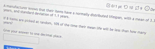 つ 10 De 
A manufacturer knows that their items have a normally distributed lifespan, with a mean of 3.3
years, and standard deviation of 1.1 years.
years? 
If 8 items are picked at random, 10% of the time their mean life will be less than how many 
Give your answer to one decimal place. 
Subm