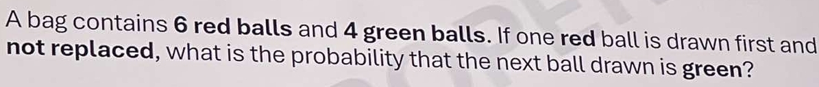 A bag contains 6 red balls and 4 green balls. If one red ball is drawn first and 
not replaced, what is the probability that the next ball drawn is green?