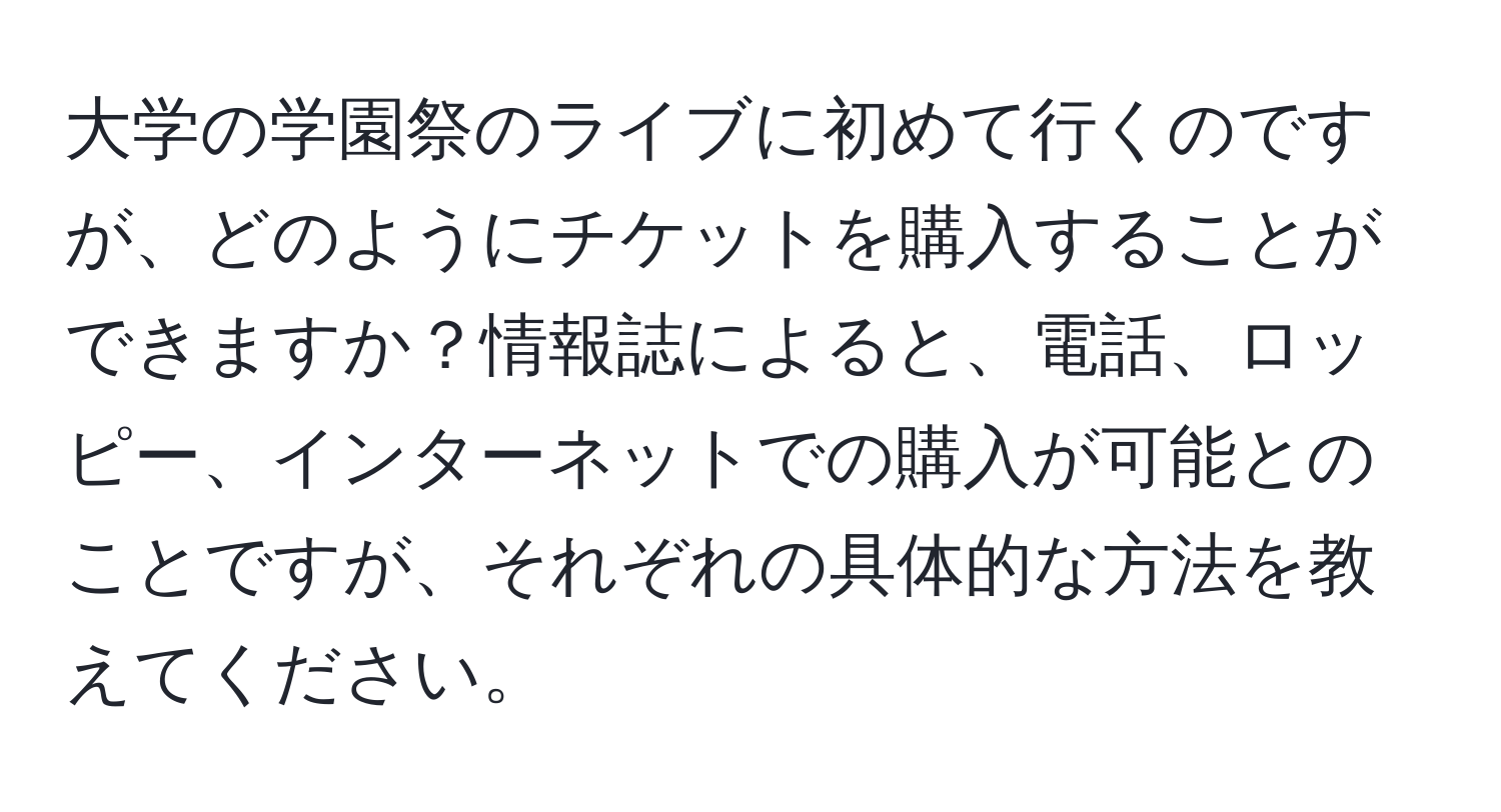 大学の学園祭のライブに初めて行くのですが、どのようにチケットを購入することができますか？情報誌によると、電話、ロッピー、インターネットでの購入が可能とのことですが、それぞれの具体的な方法を教えてください。