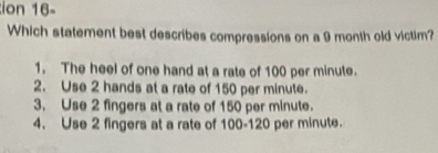 ion 16-
Which statement best describes compressions on a 9 month old victim?
1. The heel of one hand at a rate of 100 per minute.
2. Use 2 hands at a rate of 150 per minute.
3. Use 2 fingers at a rate of 150 per minute.
4. Use 2 fingers at a rate of 100-120 per minute.