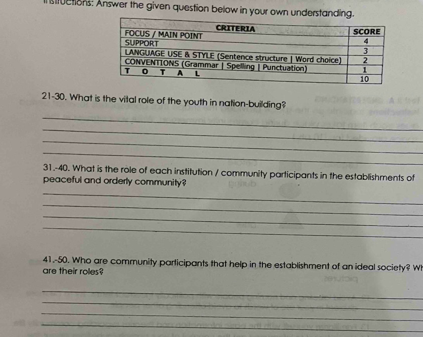 sfuctions: Answer the given question below in your own understanding. 
21-30. What is the vital role of the youth in nation-building? 
_ 
_ 
_ 
_ 
31.-40. What is the role of each institution / community participants in the establishments of 
peaceful and orderly community? 
_ 
_ 
_ 
_ 
41.-50. Who are community participants that help in the establishment of an ideal society? Wh 
are their roles? 
_ 
_ 
_ 
_