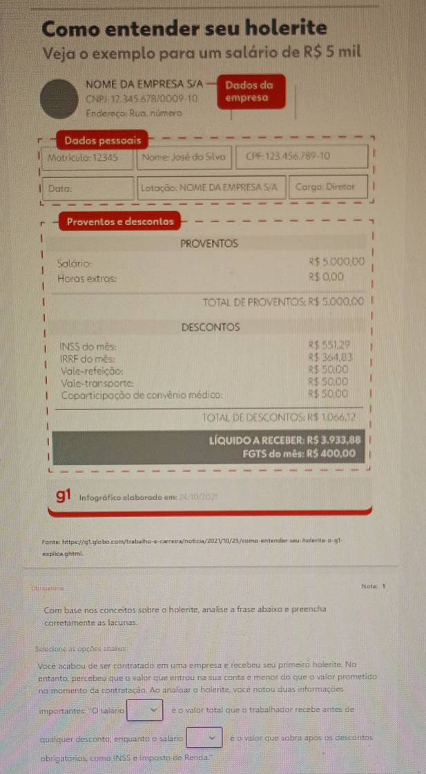 Como entender seu holerite
Veja o exemplo para um salário de R$ 5 mil
NOME DA EMPRESA S/A — Dados da
CNPJ-12.345.678/0009-10 empresa
Endereço: Rua, número
Dados pessoais
Matricula: 12345  Nome: José da Silva CPF: 123.456,789-10
Data; Lotação: NCME DA EMPRESA S/A Cargo: Diretor
Proventos e descontos
PROVENTOS
Salário $ 5.000,D0
Horas extras: R$ 0,00
TOTAL DE PROVENTOS: R$ 5.000,00
DESCONTOS
INSS do mês: $ 551,29
IRRF do mês: R$ 364,83
Vale-refeição: R$ 50,00
Vale-transporte: २$ 50,00
Coparticipação de convênio médico: R$ 50,00
TOTAL DE DESCONTOS: R$ 1,066,12
LÍQUIDO A RECEBER: R$ 3.933,88
FGTS do mês: R$ 400,00
Infográfico elaborado em: 2410702
f onte: httpx://q1.globo.com/trabalho-e-carreira/noticia/2121/10/25/como-entender-seu-holente-o-q1-
esplica.ghtmi.
Congatona Notx 1
Com base nos conceitos sobre o holerite, analise a frase abaixo e preencha
corretamente as lacunas.
Selecione as opções abaixo:
Você acabou de ser contratado em uma empresa e recebeu seu primeiro holerite. No
entanto, percebeu que o valor que entrou na sua conta e menor do que o valor prometido
no momento da contratação. Ao analisar o holerite, você notou duas informações
importantes: 'O salário é o valor total que o trabalhador recebe antes de
qualquer desconto, enquanto o salário é o valor que sobra após os descontos
obrigatórios, como INSS e Imposto de Renda."