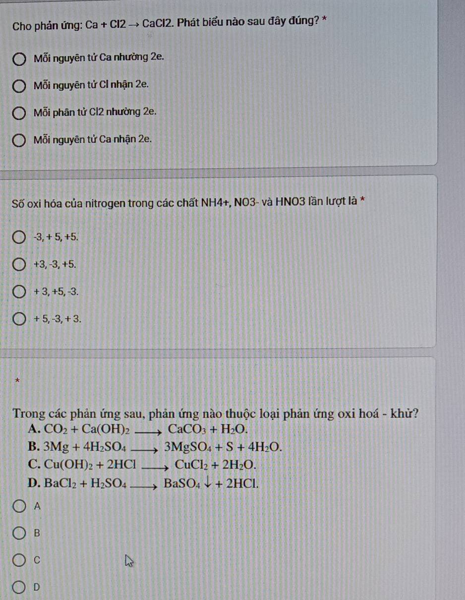 Cho phản ứng: Ca + Cl2 → CaCl2. Phát biểu nào sau đây đúng? *
Mỗi nguyên tử Ca nhường 2e.
Mỗi nguyên tử CI nhận 2e.
Mỗi phân tử Cl2 nhường 2e.
ỗi nguyên tử Ca nhận 2e.
Số oxi hóa của nitrogen trong các chất NH4+, NO3- và HNO3 lần lượt là *
-3, + 5, +5.
+3, -3, +5.
+ 3, +5, -3.
+ 5, -3, + 3.
*
Trong các phản ứng sau, phản ứng nào thuộc loại phản ứng oxi hoá - khử?
A. CO_2+Ca(OH)_2to CaCO_3+H_2O. 
B. 3Mg+4H_2SO_4to 3MgSO_4+S+4H_2O.
C. Cu(OH)_2+2HClto CuCl_2+2H_2O.
D. BaCl_2+H_2SO_4to BaSO_4downarrow +2HCl. 
A
B
C
D